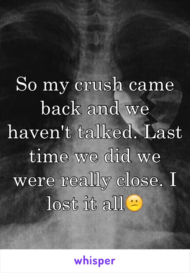 So my crush came back and we haven't talked. Last time we did we were really close. I lost it all😕
