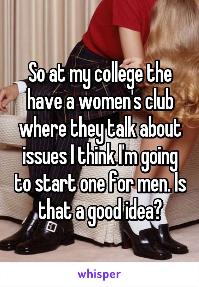 So at my college the have a women's club where they talk about issues I think I'm going to start one for men. Is that a good idea?