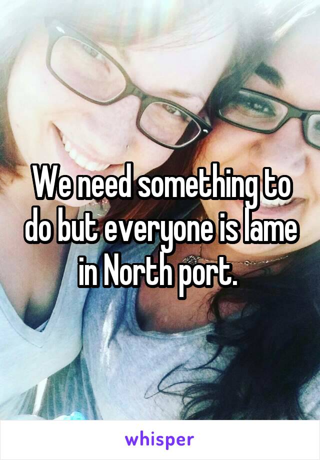 We need something to do but everyone is lame in North port. 