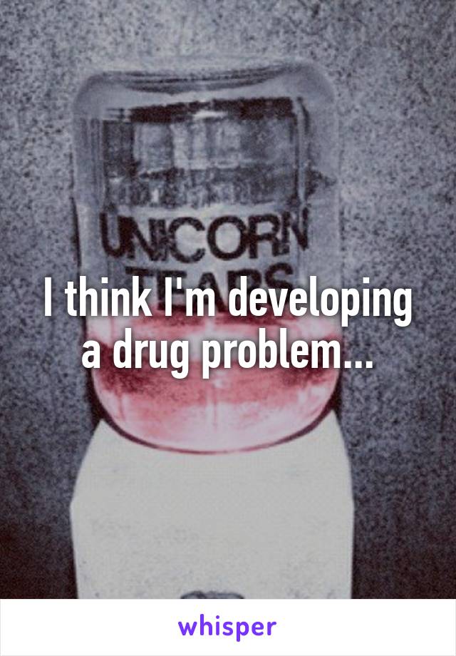 I think I'm developing a drug problem...
