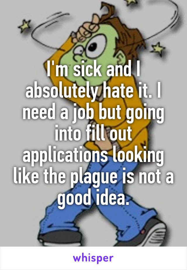 I'm sick and I absolutely hate it. I need a job but going into fill out applications looking like the plague is not a good idea.
