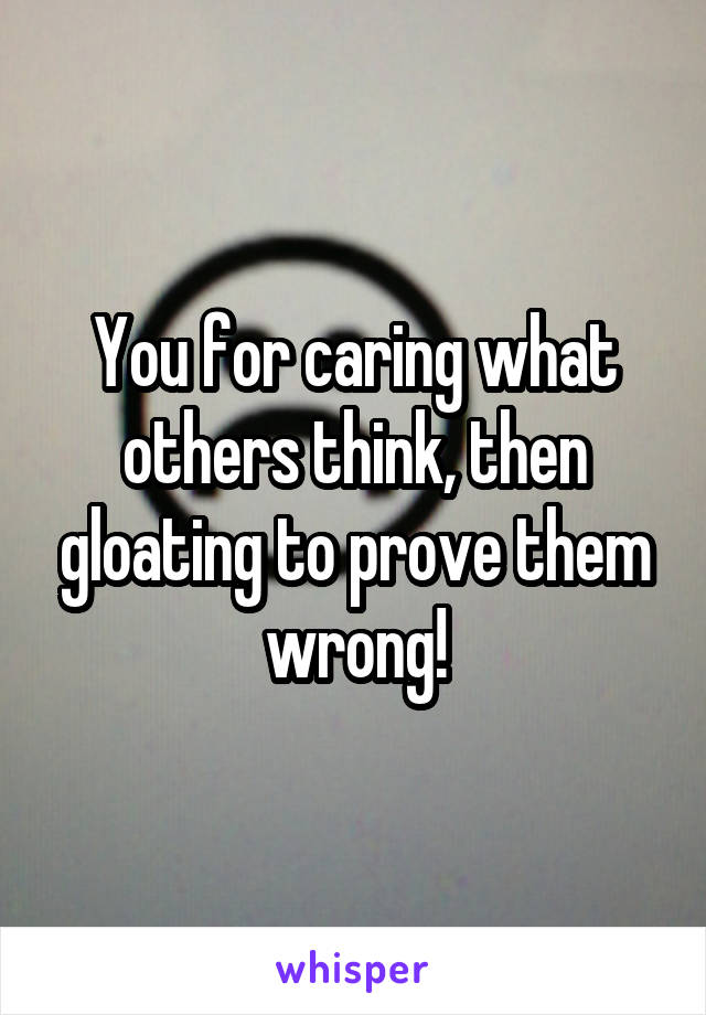 You for caring what others think, then gloating to prove them wrong!