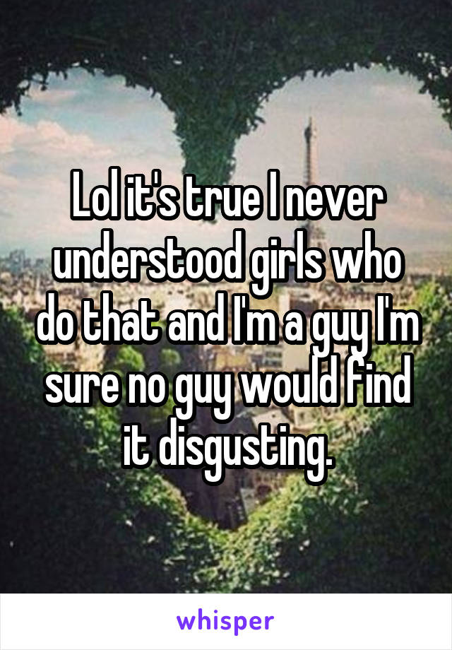 Lol it's true I never understood girls who do that and I'm a guy I'm sure no guy would find it disgusting.