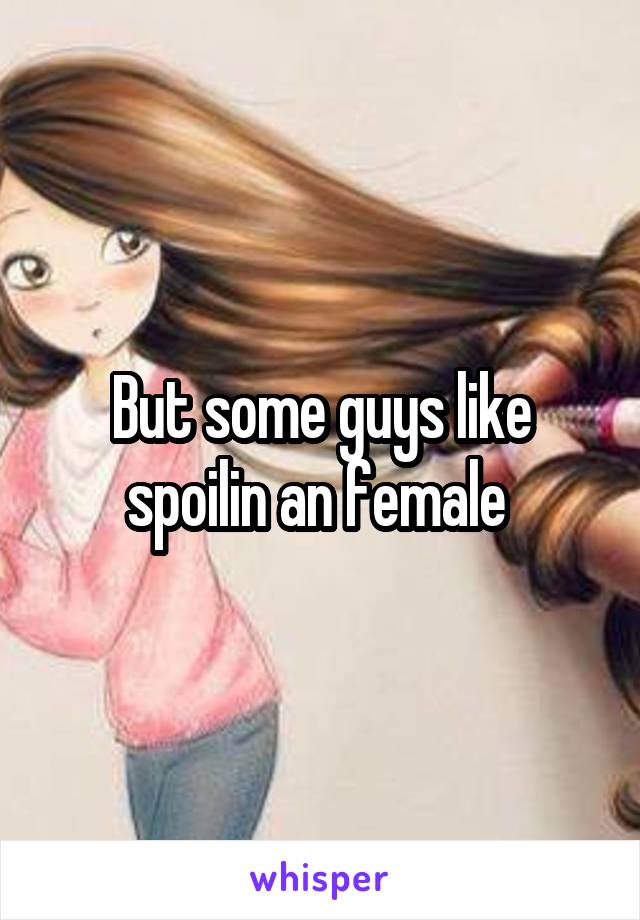 But some guys like spoilin an female 