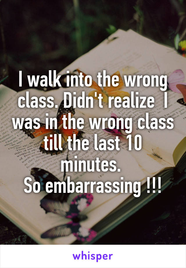 I walk into the wrong class. Didn't realize  I was in the wrong class till the last 10 minutes. 
So embarrassing !!!