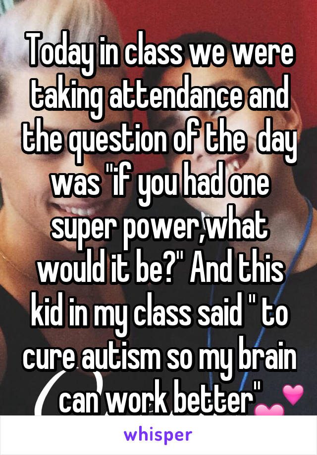 Today in class we were taking attendance and the question of the  day was "if you had one super power,what would it be?" And this kid in my class said " to cure autism so my brain can work better"