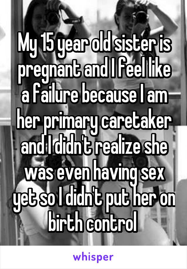 My 15 year old sister is pregnant and I feel like a failure because I am her primary caretaker and I didn't realize she was even having sex yet so I didn't put her on birth control 