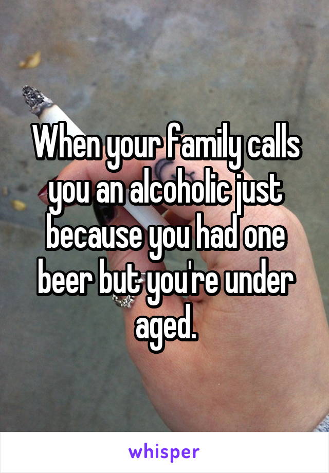 When your family calls you an alcoholic just because you had one beer but you're under aged.
