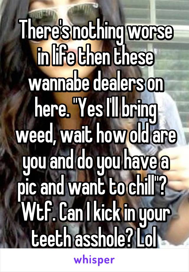 There's nothing worse in life then these wannabe dealers on here. "Yes I'll bring weed, wait how old are you and do you have a pic and want to chill"?   Wtf. Can I kick in your teeth asshole? Lol 