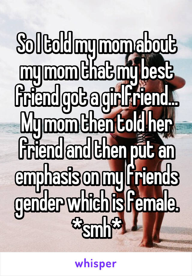 So I told my mom about my mom that my best friend got a girlfriend... My mom then told her friend and then put an emphasis on my friends gender which is female. *smh*