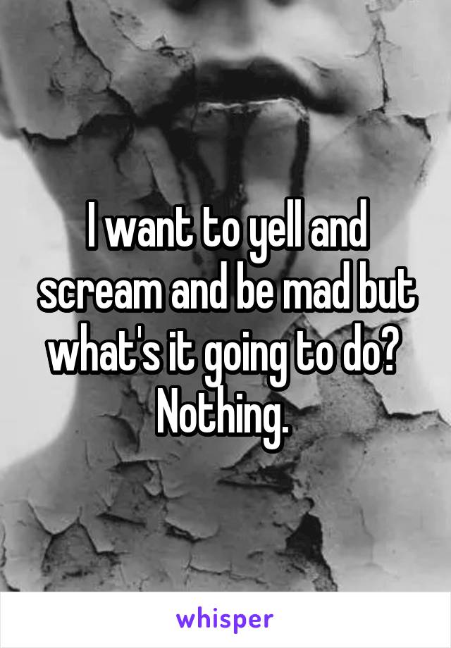 I want to yell and scream and be mad but what's it going to do? 
Nothing. 