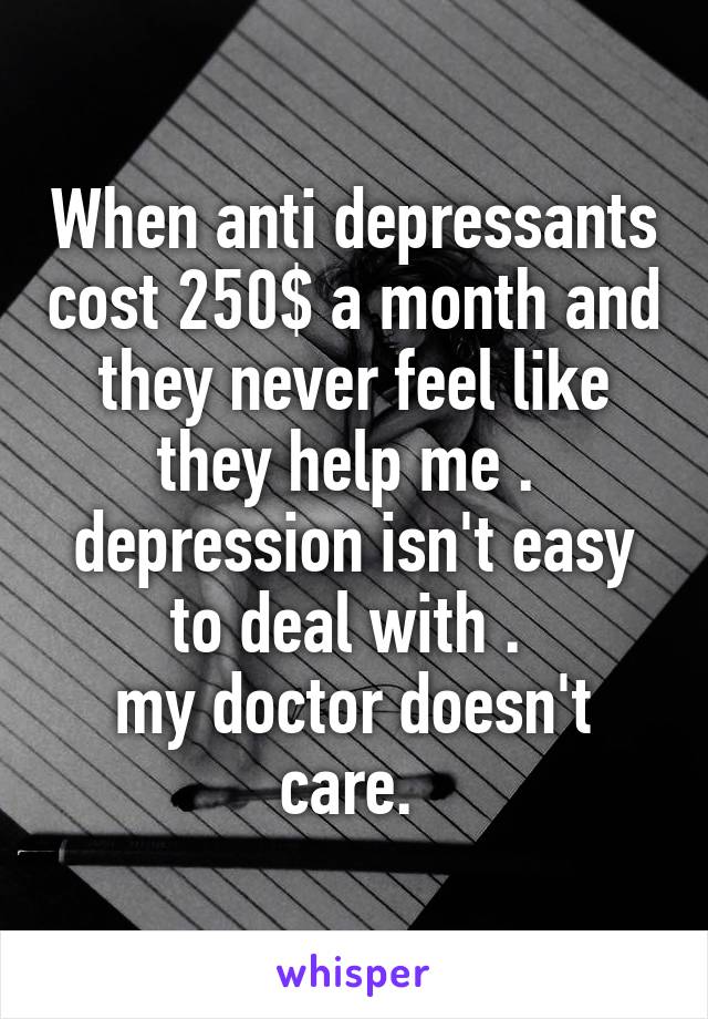 When anti depressants cost 250$ a month and they never feel like they help me . 
depression isn't easy to deal with . 
my doctor doesn't care. 