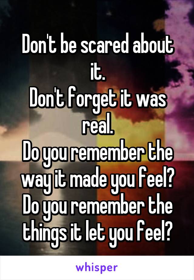 Don't be scared about it.
Don't forget it was real.
Do you remember the way it made you feel?
Do you remember the things it let you feel?