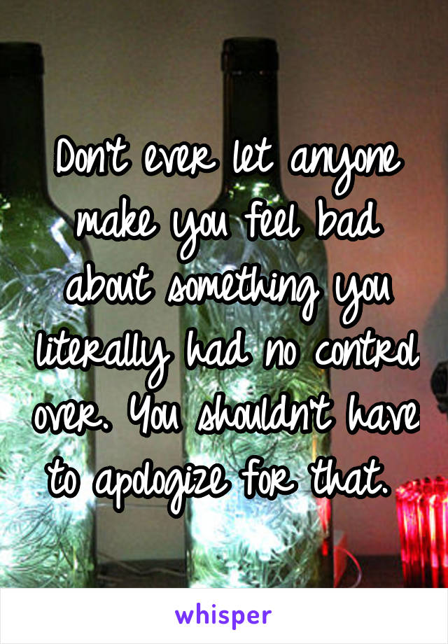 Don't ever let anyone make you feel bad about something you literally had no control over. You shouldn't have to apologize for that. 