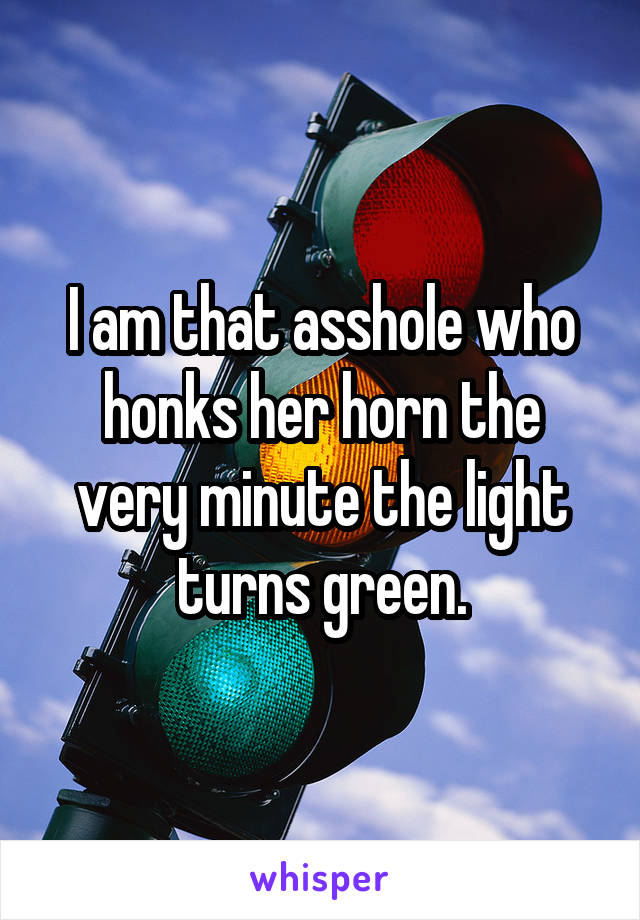 I am that asshole who honks her horn the very minute the light turns green.
