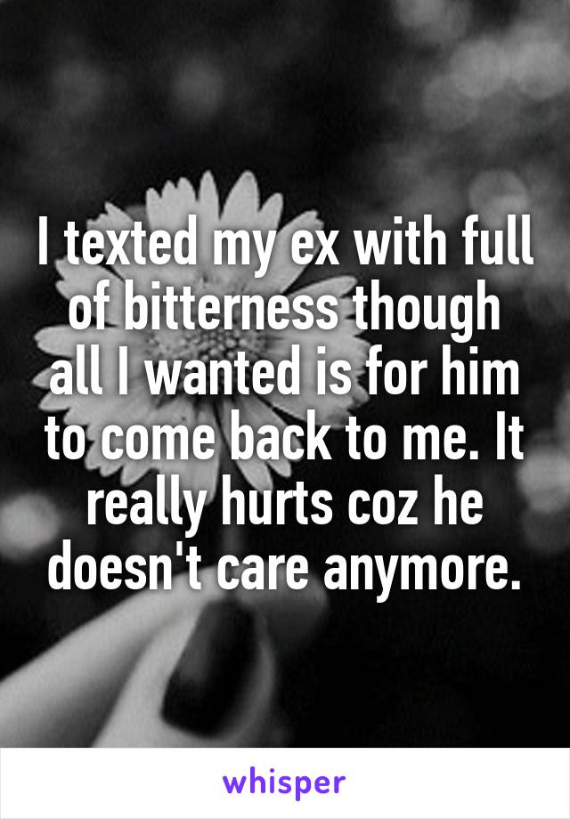 I texted my ex with full of bitterness though all I wanted is for him to come back to me. It really hurts coz he doesn't care anymore.