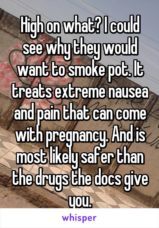High on what? I could see why they would want to smoke pot. It treats extreme nausea and pain that can come with pregnancy. And is most likely safer than the drugs the docs give you.