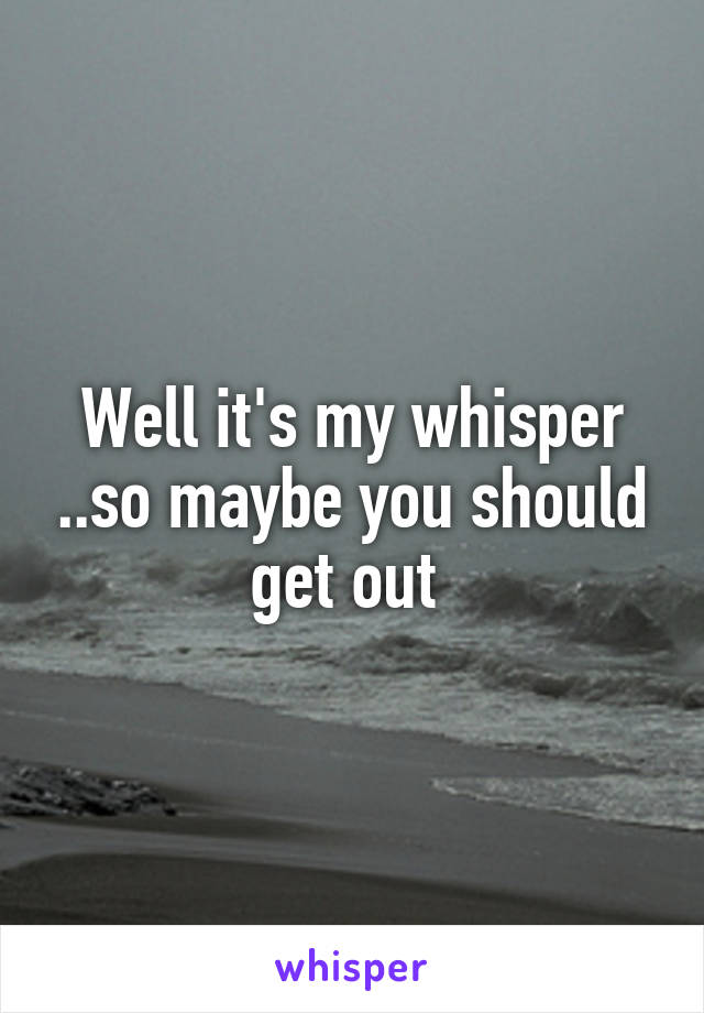 Well it's my whisper ..so maybe you should get out 
