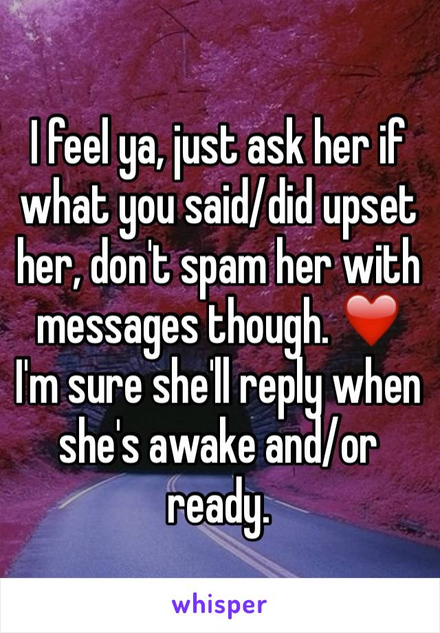 I feel ya, just ask her if what you said/did upset her, don't spam her with messages though. ❤️ I'm sure she'll reply when she's awake and/or ready. 