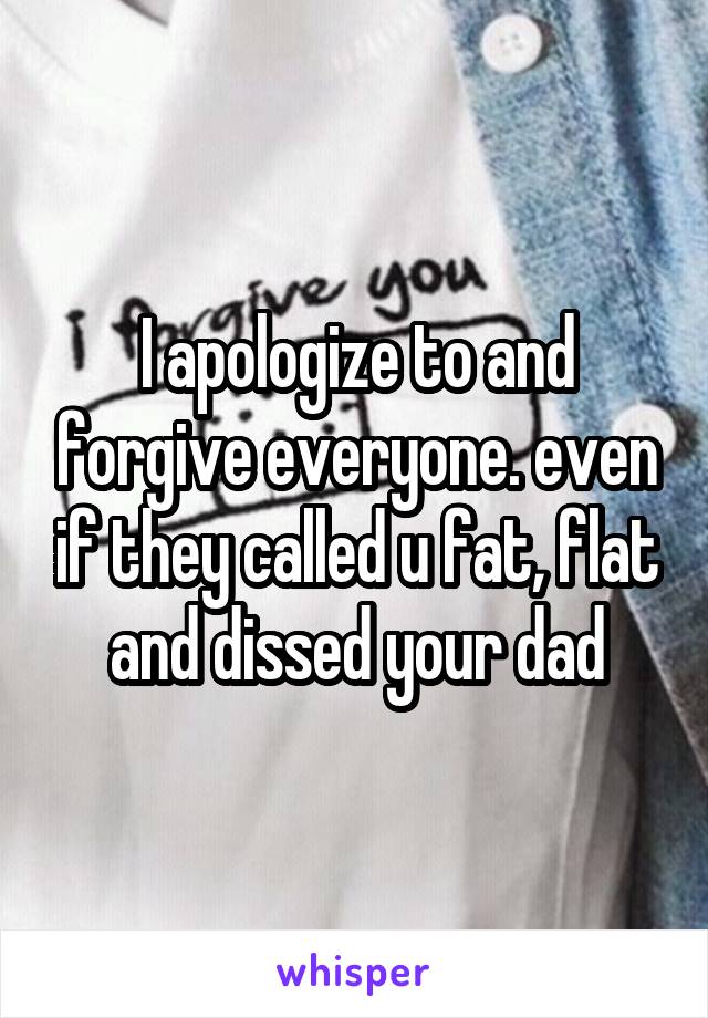 I apologize to and forgive everyone. even if they called u fat, flat and dissed your dad