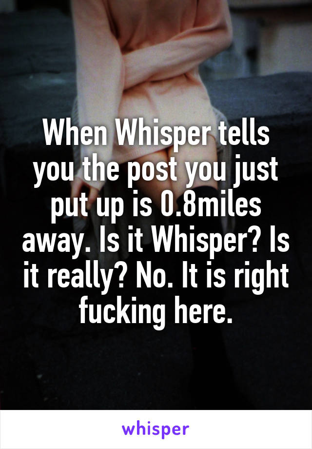 When Whisper tells you the post you just put up is 0.8miles away. Is it Whisper? Is it really? No. It is right fucking here.