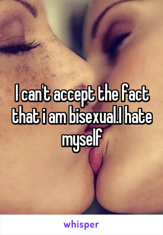 I can't accept the fact that i am bisexual.I hate myself