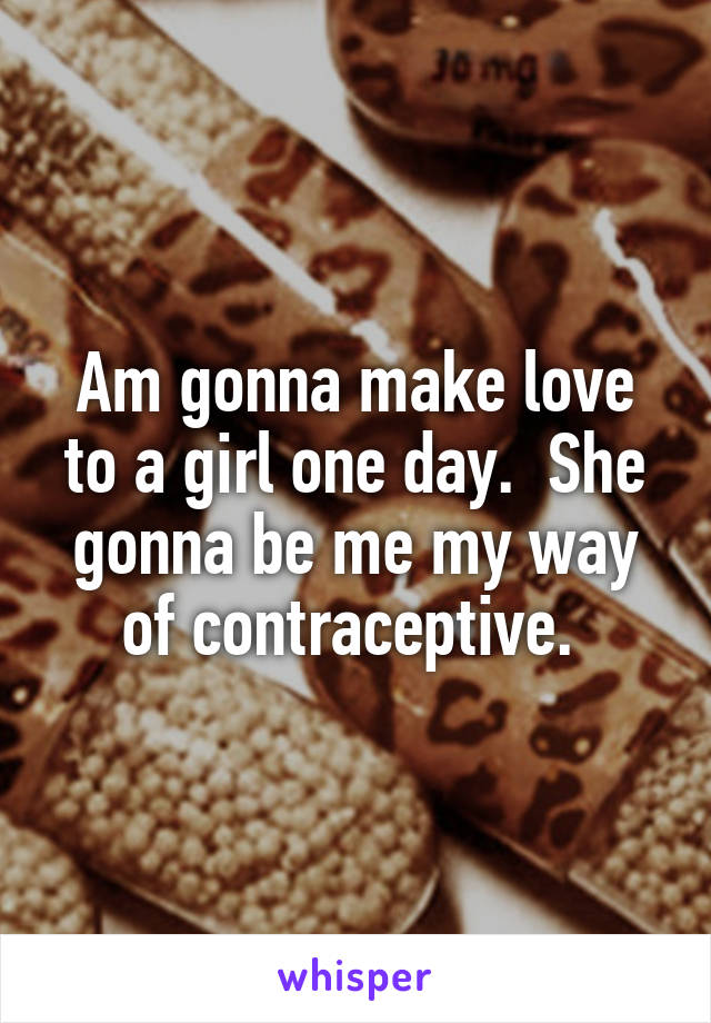 Am gonna make love to a girl one day.  She gonna be me my way of contraceptive. 