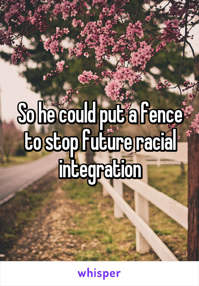 So he could put a fence to stop future racial integration
