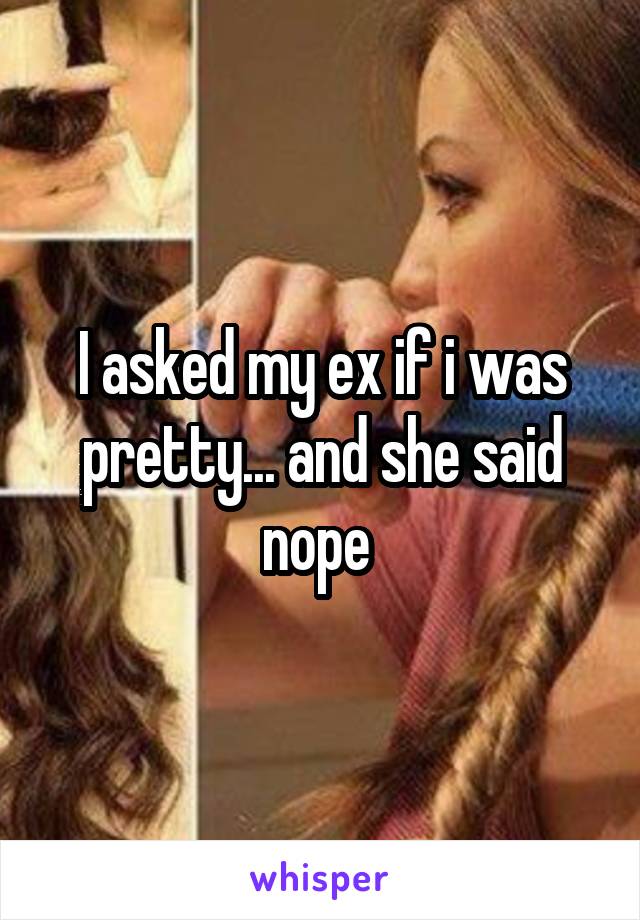 I asked my ex if i was pretty... and she said nope 