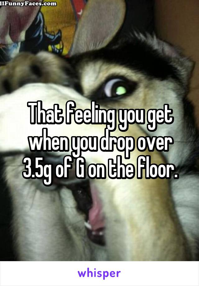 That feeling you get when you drop over 3.5g of G on the floor.