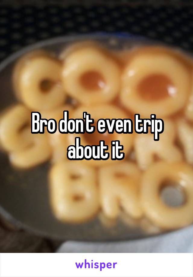 Bro don't even trip about it 