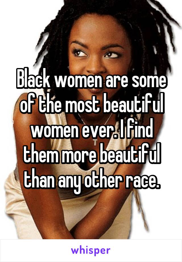 Black women are some of the most beautiful women ever. I find them more beautiful than any other race.