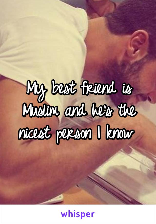 My best friend is Muslim and he's the nicest person I know 