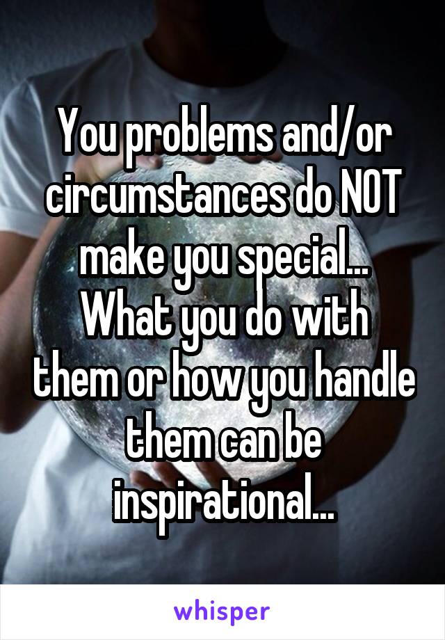 You problems and/or circumstances do NOT make you special...
What you do with them or how you handle them can be inspirational...