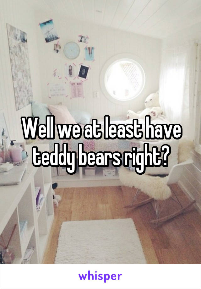 Well we at least have teddy bears right?