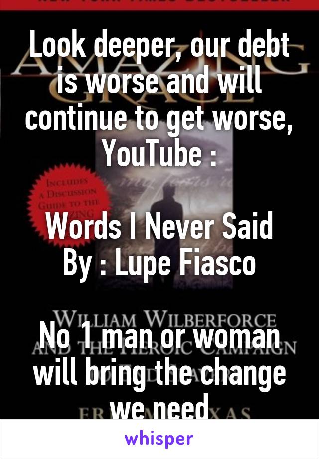 Look deeper, our debt is worse and will continue to get worse, YouTube :

Words I Never Said
By : Lupe Fiasco

No 1 man or woman will bring the change we need