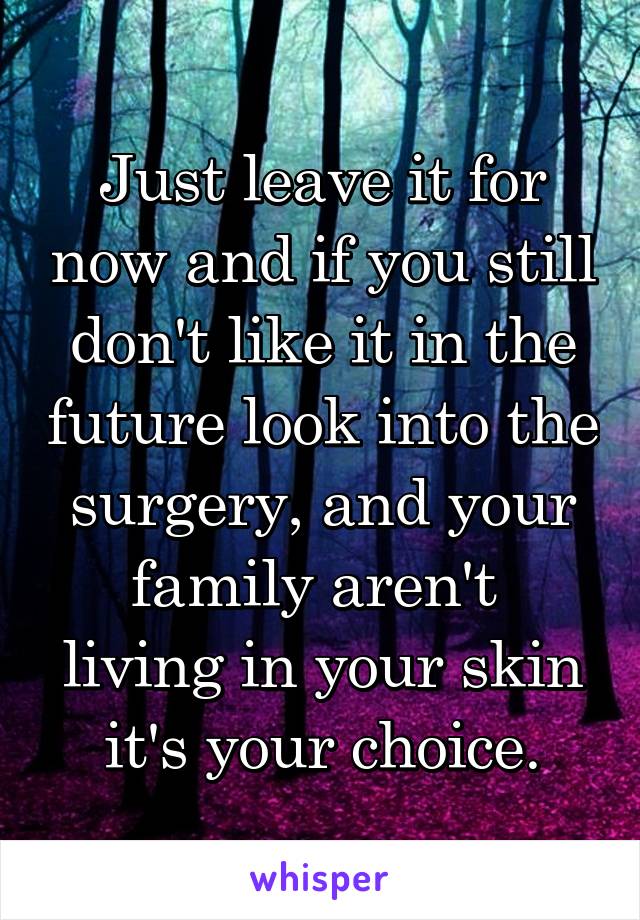 Just leave it for now and if you still don't like it in the future look into the surgery, and your family aren't  living in your skin it's your choice.