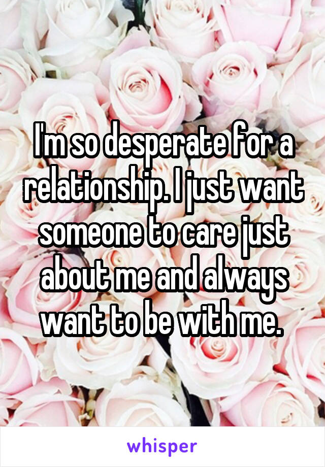 I'm so desperate for a relationship. I just want someone to care just about me and always want to be with me. 