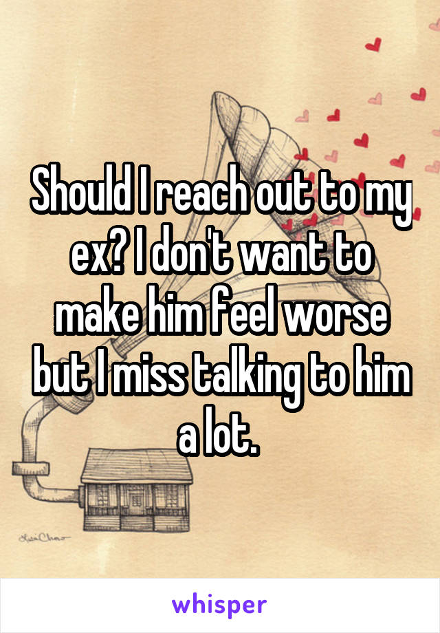 Should I reach out to my ex? I don't want to make him feel worse but I miss talking to him a lot. 