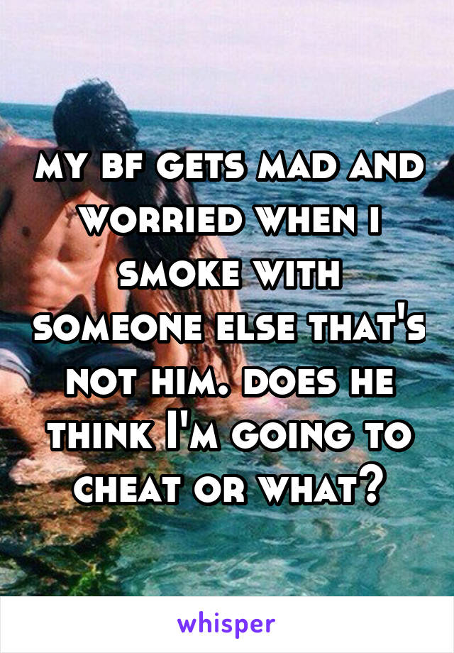 my bf gets mad and worried when i smoke with someone else that's not him. does he think I'm going to cheat or what?