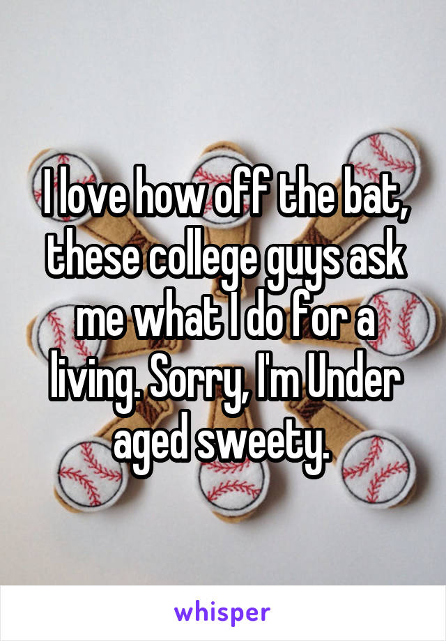 I love how off the bat, these college guys ask me what I do for a living. Sorry, I'm Under aged sweety. 