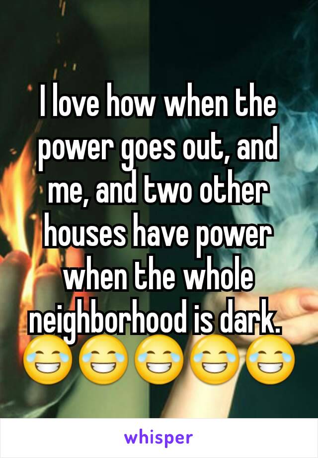 I love how when the power goes out, and me, and two other houses have power when the whole neighborhood is dark. 
😂😂😂😂😂
