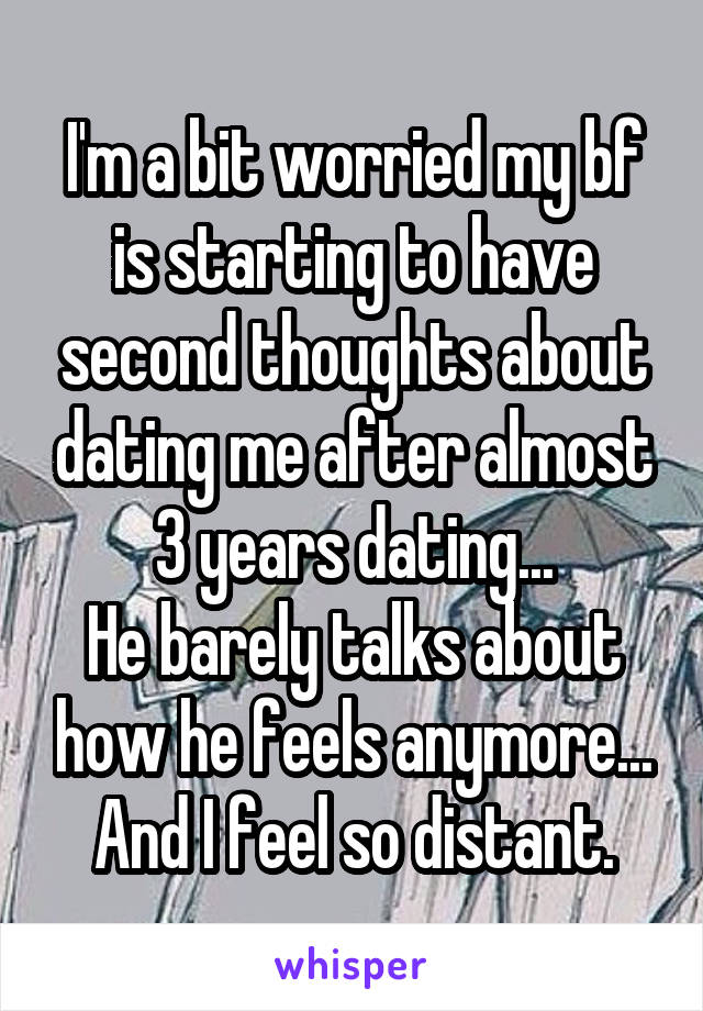 I'm a bit worried my bf is starting to have second thoughts about dating me after almost 3 years dating...
He barely talks about how he feels anymore...
And I feel so distant.