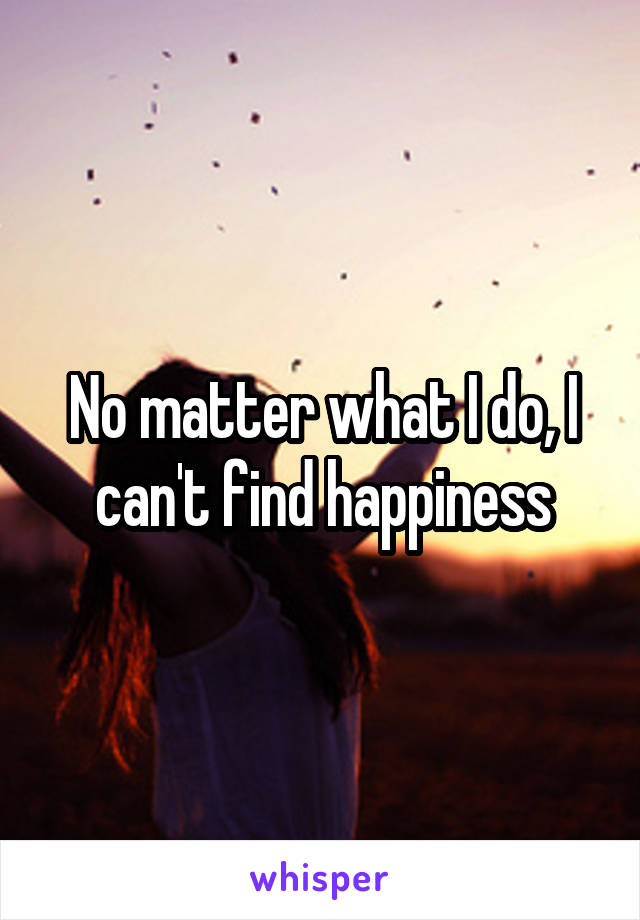 No matter what I do, I can't find happiness