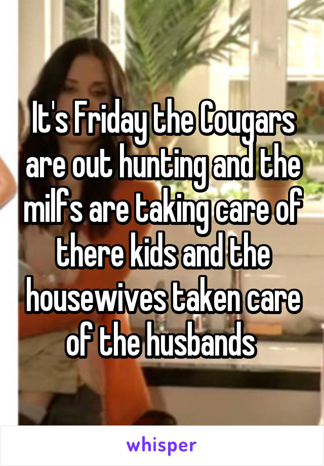 It's Friday the Cougars are out hunting and the milfs are taking care of there kids and the housewives taken care of the husbands 