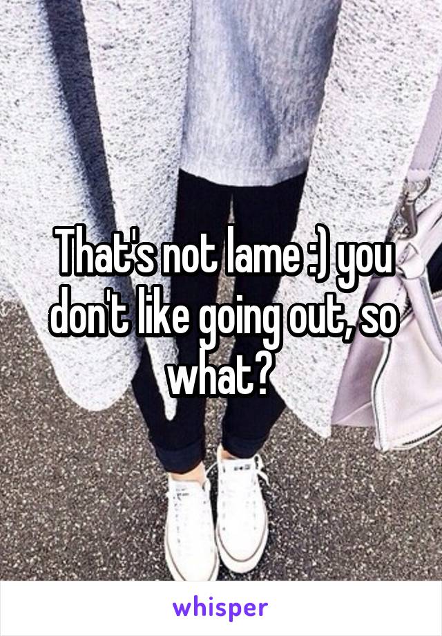 That's not lame :) you don't like going out, so what? 