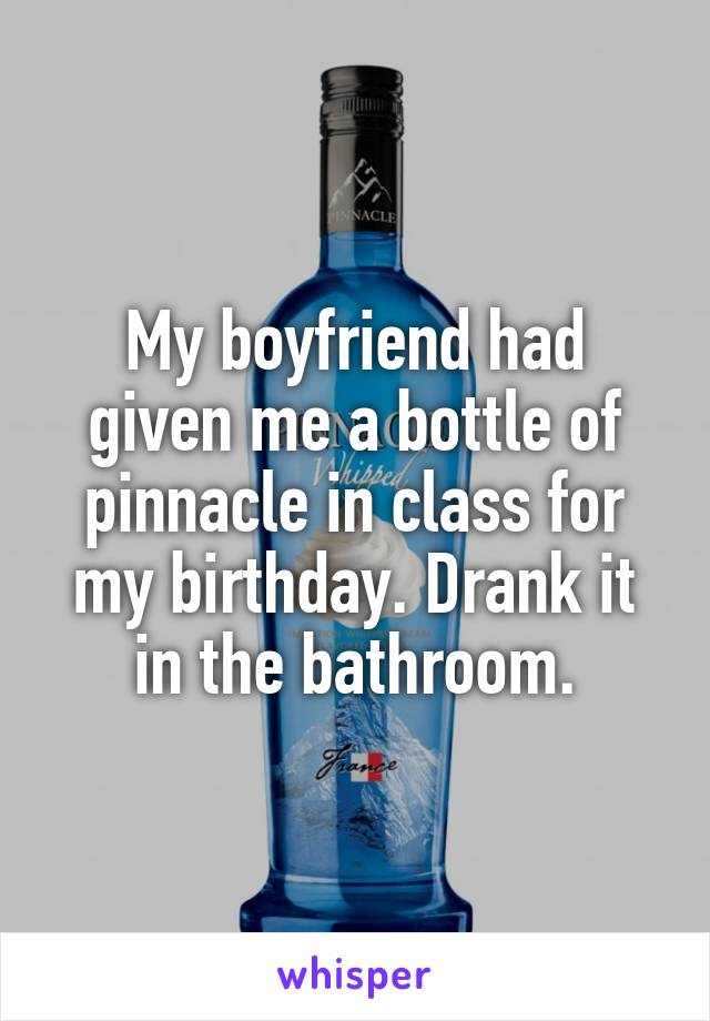 My boyfriend had given me a bottle of pinnacle in class for my birthday. Drank it in the bathroom.