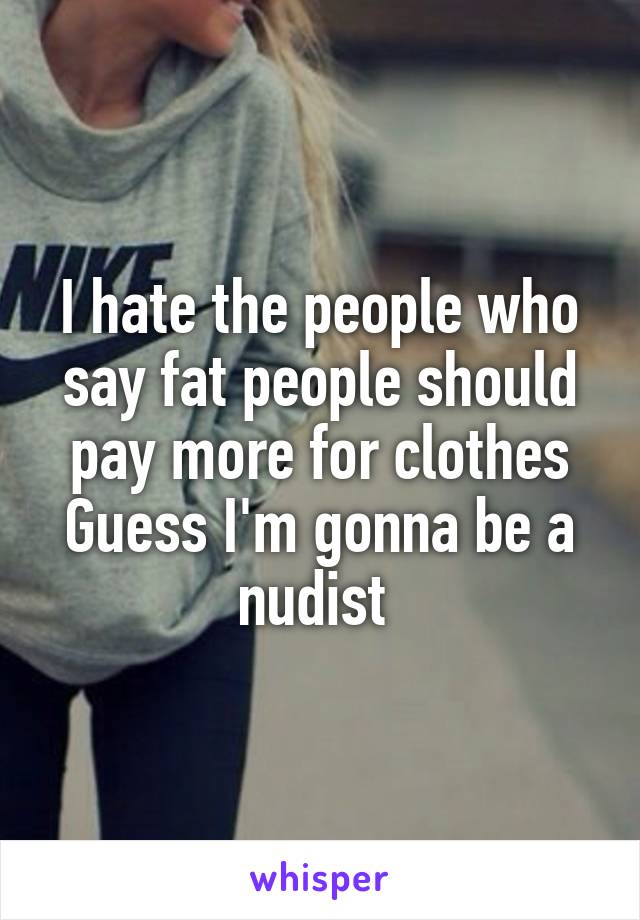 I hate the people who say fat people should pay more for clothes
Guess I'm gonna be a nudist 