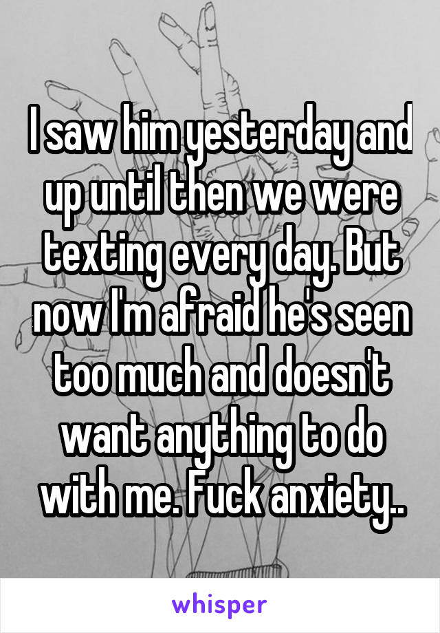 I saw him yesterday and up until then we were texting every day. But now I'm afraid he's seen too much and doesn't want anything to do with me. Fuck anxiety..