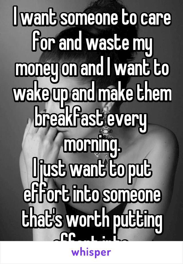 I want someone to care for and waste my money on and I want to wake up and make them breakfast every  morning.
I just want to put effort into someone that's worth putting effort into.